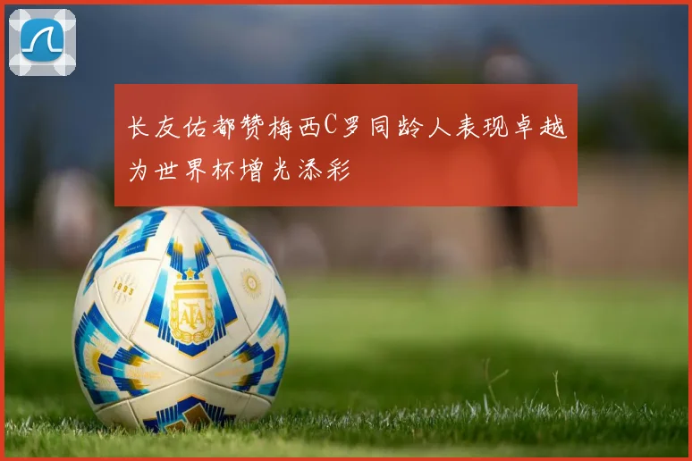 长友佑都赞梅西C罗同龄人表现卓越为世界杯增光添彩