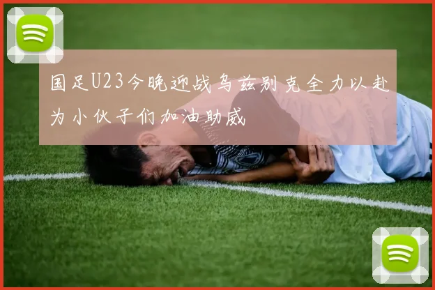 国足U23今晚迎战乌兹别克全力以赴为小伙子们加油助威