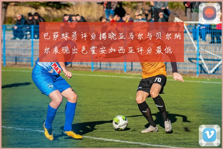 巴萨球员评分揭晓亚马尔与贝尔纳尔表现出色霍安加西亚评分最低