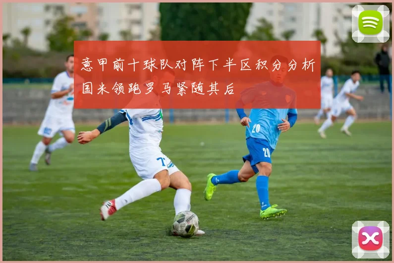 意甲前十球队对阵下半区积分分析国米领跑罗马紧随其后