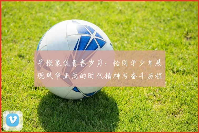 早报聚焦青春岁月，恰同学少年展现风华正茂的时代精神与奋斗历程