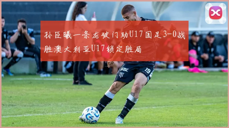孙臣曦一条龙破门助U17国足3-0战胜澳大利亚U17锁定胜局