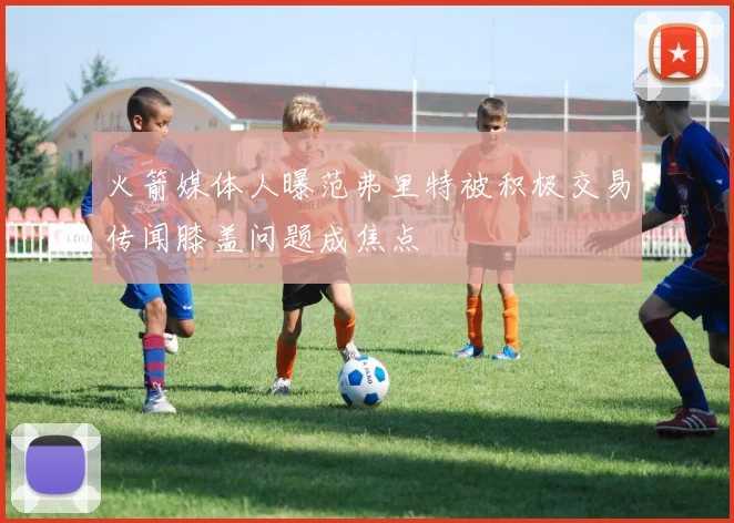 火箭媒体人曝范弗里特被积极交易传闻膝盖问题成焦点