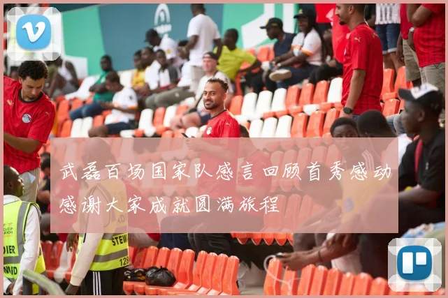 武磊百场国家队感言回顾首秀感动感谢大家成就圆满旅程