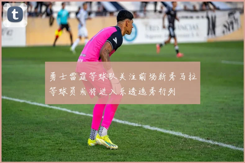 勇士雷霆等球队关注前场新秀马拉等球员或将进入乐透选秀行列