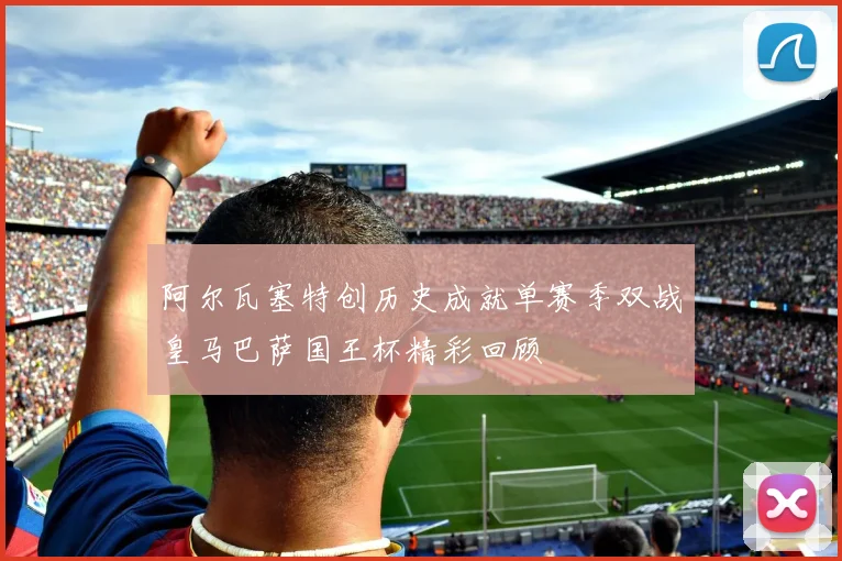 阿尔瓦塞特创历史成就单赛季双战皇马巴萨国王杯精彩回顾