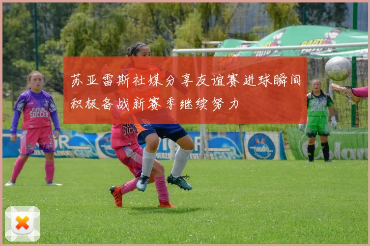 苏亚雷斯社媒分享友谊赛进球瞬间积极备战新赛季继续努力