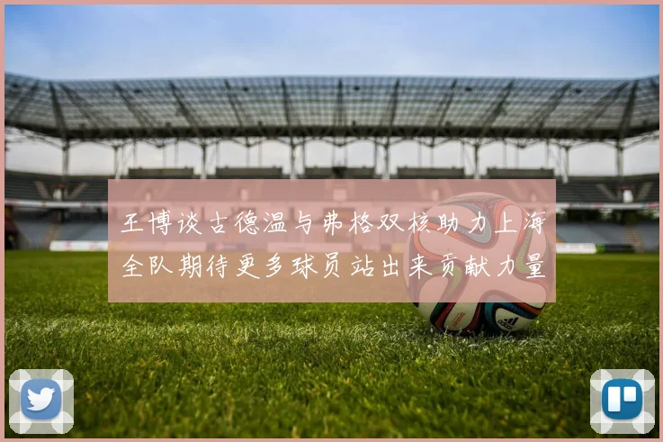 王博谈古德温与弗格双核助力上海全队期待更多球员站出来贡献力量