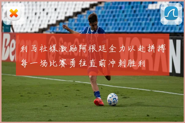 利马社媒激励阿根廷全力以赴拼搏每一场比赛勇往直前冲刺胜利